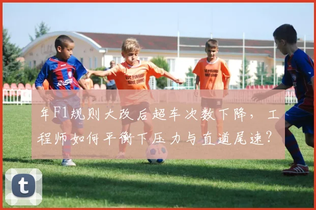 年F1规则大改后超车次数下降，工程师如何平衡下压力与直道尾速？