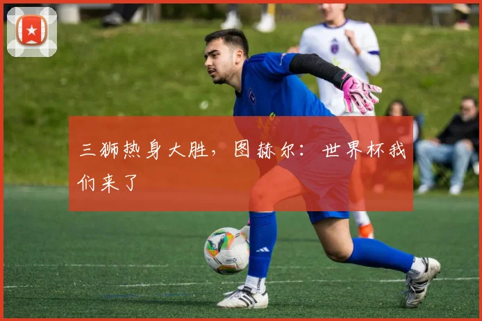 三狮热身大胜，图赫尔：世界杯我们来了