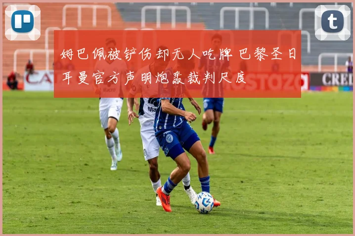 姆巴佩被铲伤却无人吃牌 巴黎圣日耳曼官方声明炮轰裁判尺度
