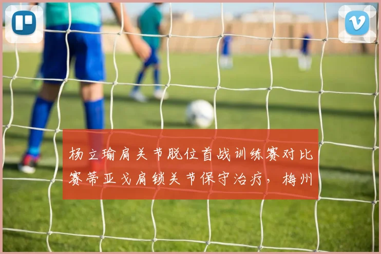 杨立瑜肩关节脱位首战训练赛对比赛蒂亚戈肩锁关节保守治疗，梅州与深圳锋线复出进度差异显著