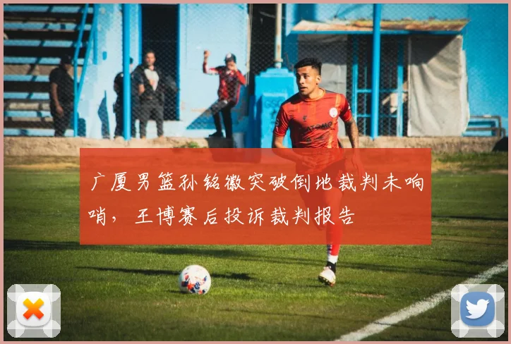 广厦男篮孙铭徽突破倒地裁判未响哨，王博赛后投诉裁判报告